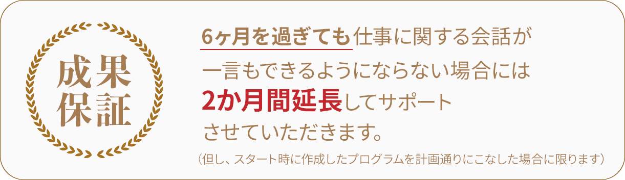 6ヶ月を過ぎても仕事に関する会話が一言もできるようにならない場合には2ヵ月延長でサポートさせて頂きます